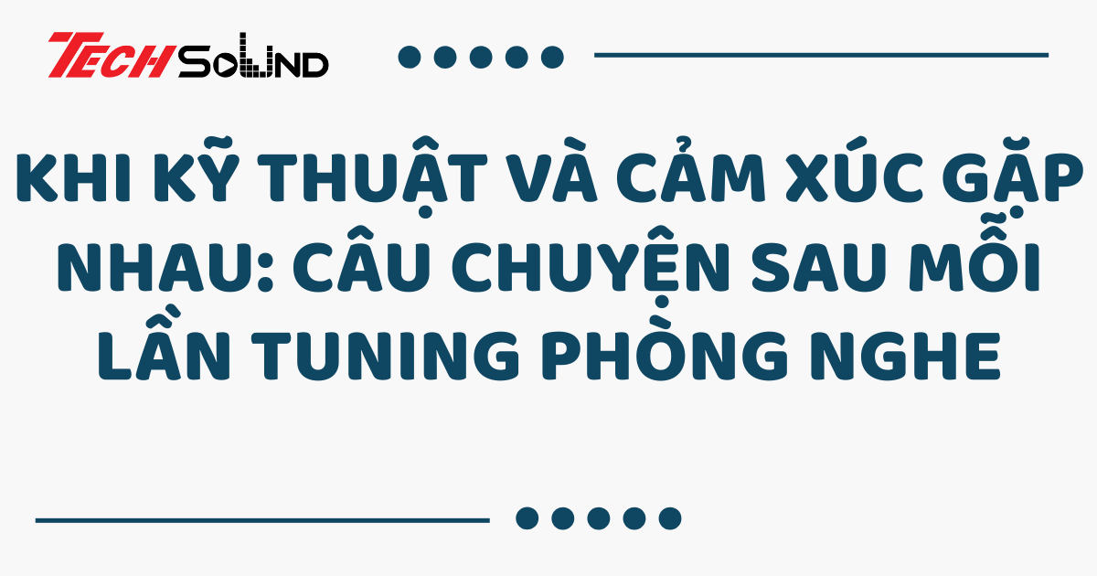 Khi kỹ thuật và cảm xúc gặp nhau: Câu chuyện sau mỗi lần tuning phòng nghe