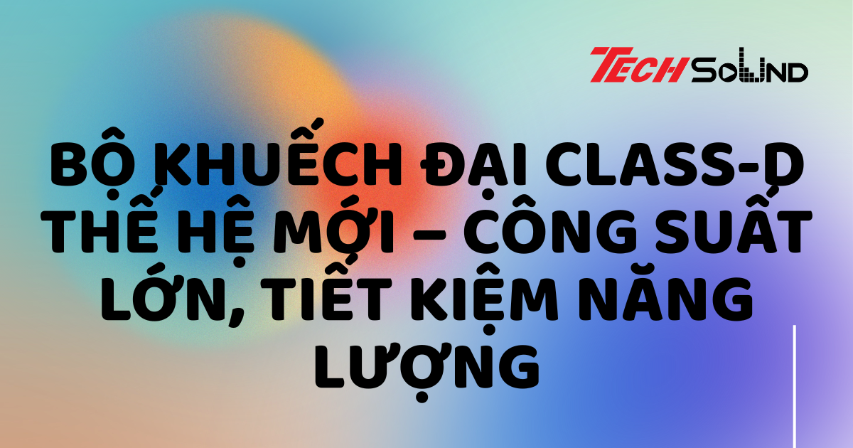 Bộ khuếch đại class-D thế hệ mới – Công suất lớn, tiết kiệm năng lượng