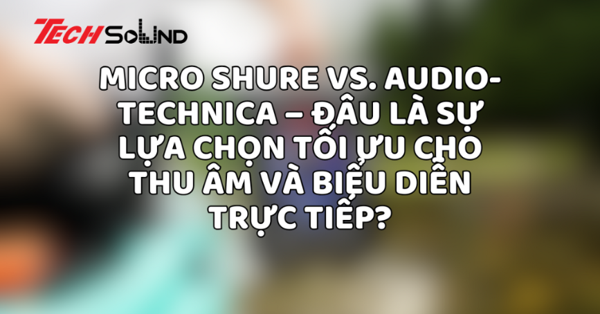 Micro Shure vs. Audio-Technica – Đâu là sự lựa chọn tối ưu cho thu âm và biểu diễn trực tiếp?