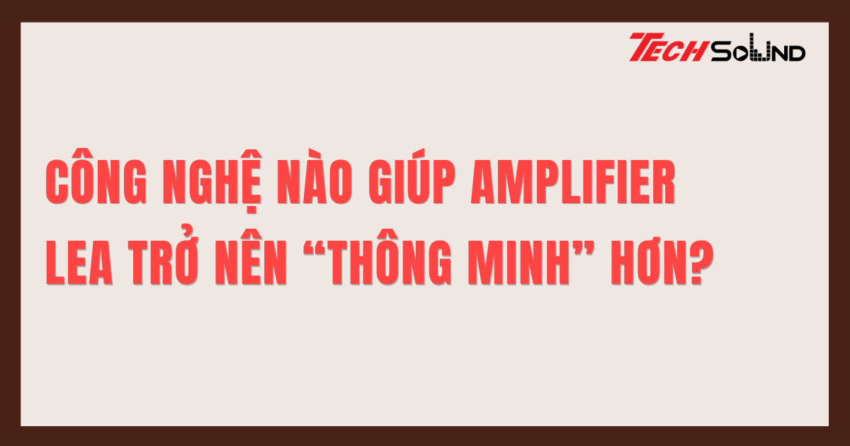 Công Nghệ Nào Giúp Amplifier LEA Trở Nên “Thông Minh” Hơn?