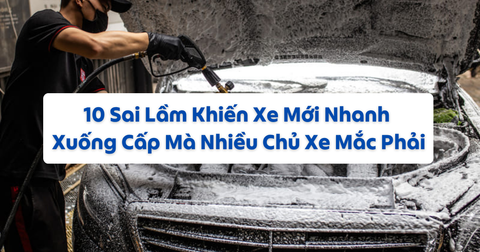 10 Sai Lầm Khiến Xe Mới Nhanh Xuống Cấp Mà Nhiều Chủ Xe Mắc Phải
