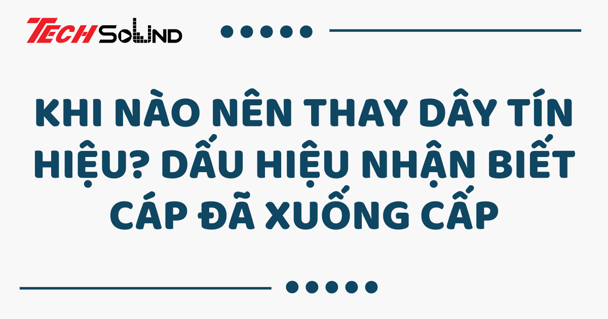 Khi nào nên thay dây tín hiệu? Dấu hiệu nhận biết cáp đã xuống cấp