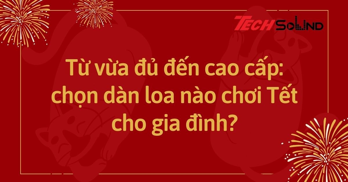 Từ vừa đủ đến cao cấp: chọn dàn loa nào chơi Tết cho gia đình?