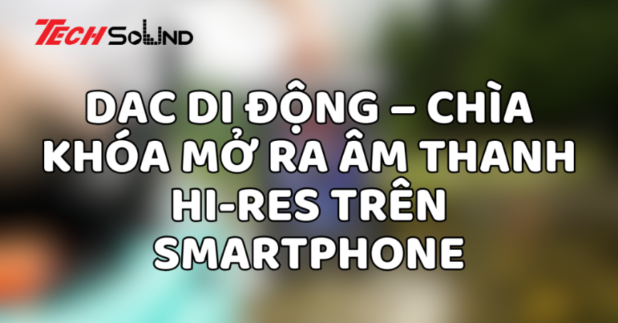 DAC di động – Chìa khóa mở ra âm thanh Hi-Res trên smartphone