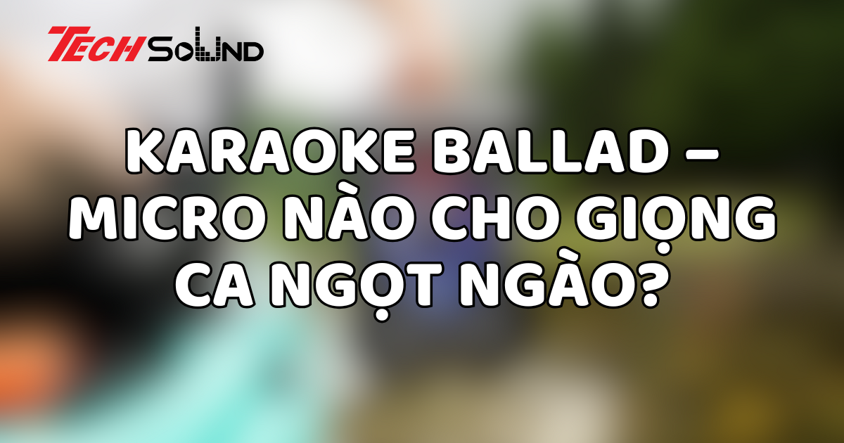 Karaoke ballad – Micro nào cho giọng ca ngọt ngào?