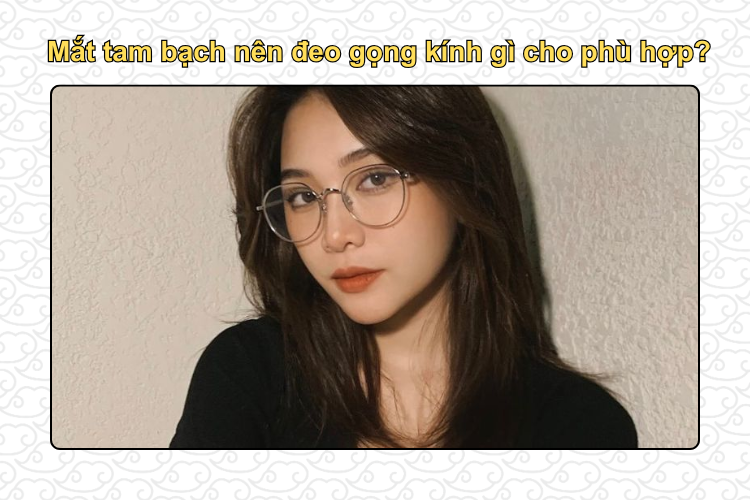 Mắt tam bạch nên đeo gọng kính gì cho phù hợp?