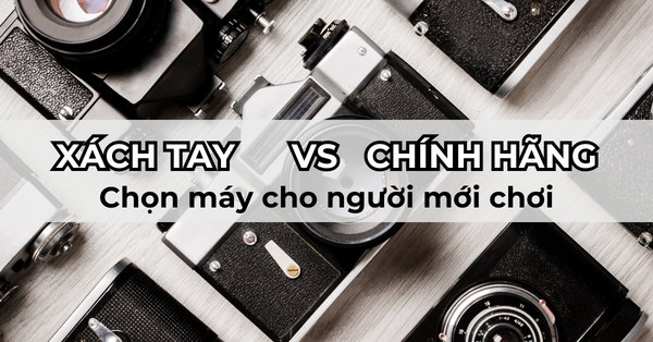 Nên mua máy ảnh hàng xách tay hay chính hãng? 7+ kinh nghiệm chọn máy ảnh cho người mới chơi chi tiết