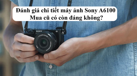 Đánh giá chi tiết máy ảnh Sony A6100 – Mua cũ có còn đáng không?