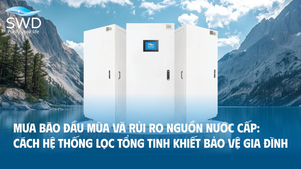 Mưa bão đầu mùa và rủi ro nguồn nước cấp: Cách hệ thống lọc tổng tinh khiết bảo vệ gia đình