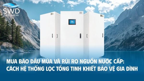 Mưa bão đầu mùa và rủi ro nguồn nước cấp: Cách hệ thống lọc tổng tinh khiết bảo vệ gia đình