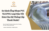 So Sánh Ống Nhựa PVC Và UPVC: Loại Nào Tốt Hơn Cho Hệ Thống Cấp Thoát Nước?