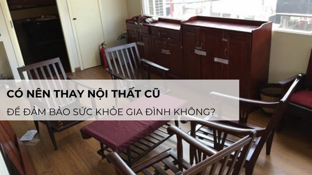 Giải đáp: Có nên thay nội thất cũ để đảm bảo sức khỏe gia đình?