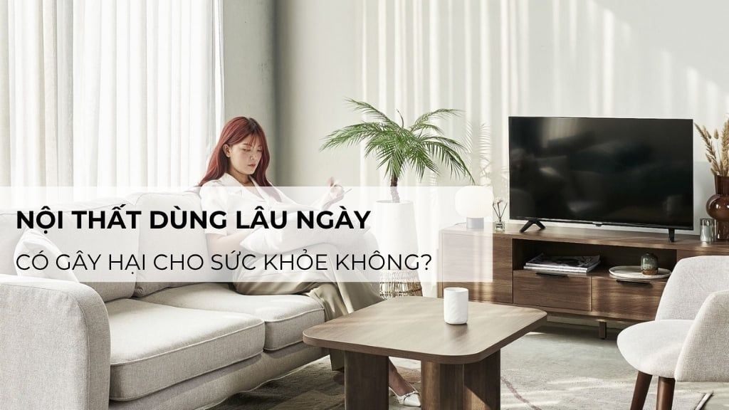 Nội thất dùng lâu ngày có gây hại cho sức khỏe không? Giải đáp chi tiết