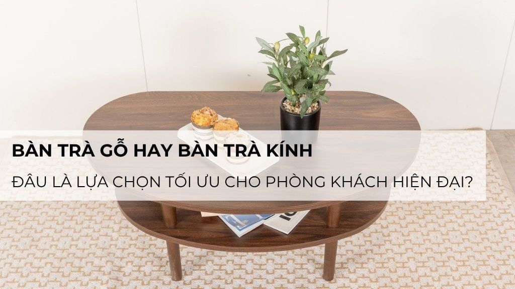 Bàn trà gỗ hay bàn trà kính – đâu là lựa chọn tối ưu cho phòng khách hiện đại?
