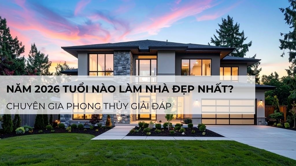 Năm 2026 tuổi nào làm nhà đẹp nhất? Chuyên gia phong thủy giải đáp