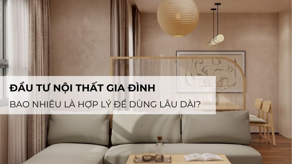 Đầu Tư Nội Thất Gia Đình: Bao Nhiêu Là Hợp Lý Để Dùng Lâu Dài?
