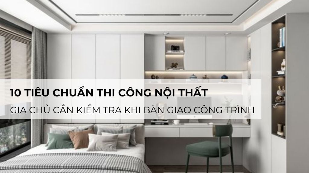 10 tiêu chuẩn thi công nội thất gia chủ cần kiểm tra khi bàn giao công trình