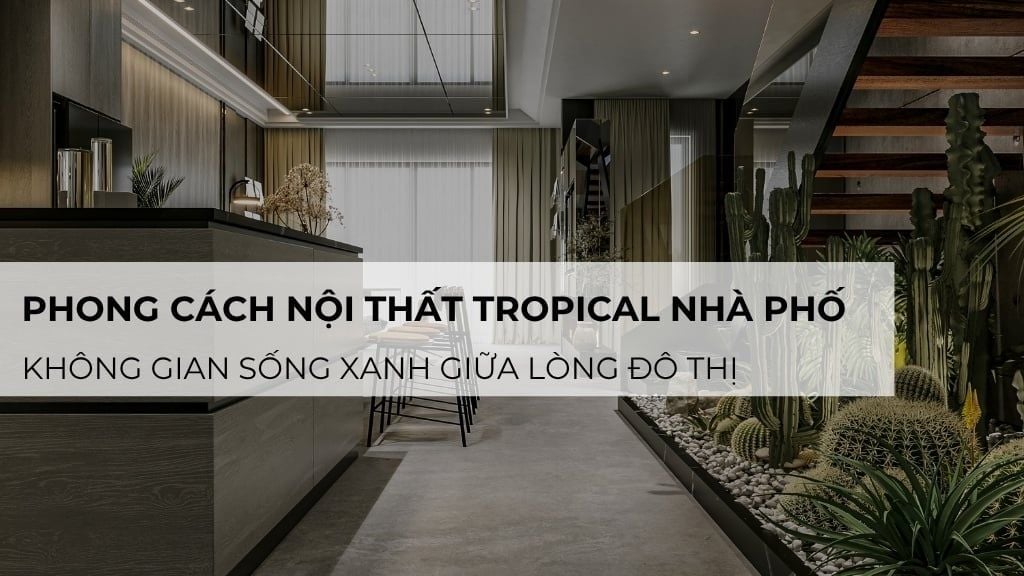 Phong cách nội thất Tropical nhà phố: Không gian sống xanh giữa lòng đô thị