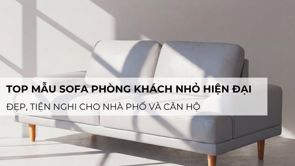 Top 6 mẫu sofa phòng khách nhỏ hiện đại cho nhà phố và căn hộ