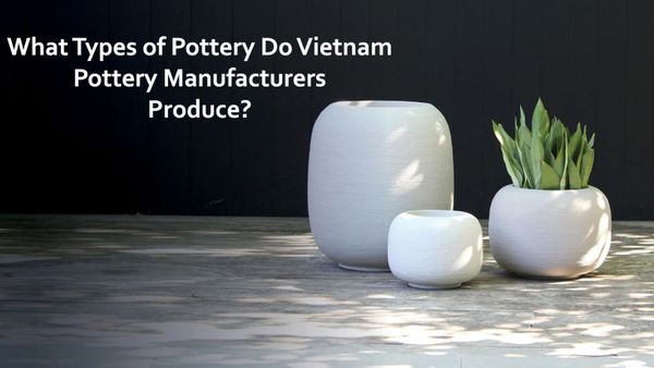 What Types of Pottery Do Vietnam Pottery Manufacturers Produce?