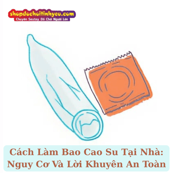 Cách Làm Bao Cao Su Tại Nhà: Nguy Cơ Và Lời Khuyên An Toàn