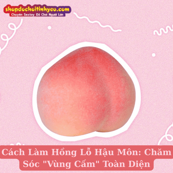 Cách Làm Hồng Lỗ Hậu Môn: Chăm Sóc Vùng Cấm Toàn Diện