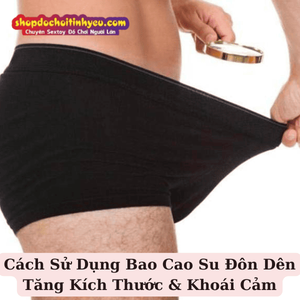 Cách Sử Dụng Bao Cao Su Đôn Dên Tăng Kích Thước & Khoái Cảm