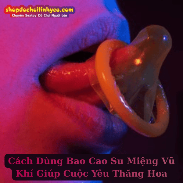 Cách Dùng Bao Cao Su Miệng Vũ Khí Giúp Cuộc Yêu Thăng Hoa