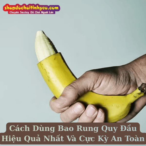 Cách Dùng Bao Rung Quy Đầu Hiệu Quả Nhất Và Cực Kỳ An Toàn