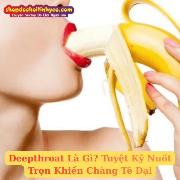 Deepthroat Là Gì? Tuyệt Kỹ Nuốt Trọn Khiến Chàng Tê Dại