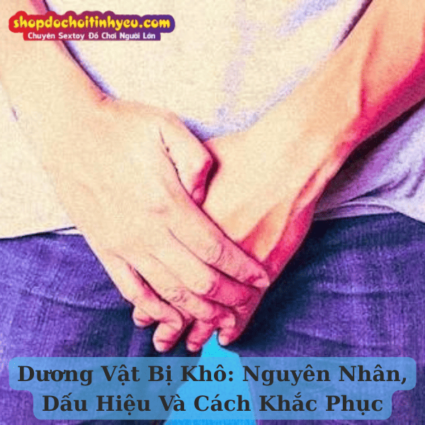 Dương Vật Bị Khô: Nguyên Nhân, Dấu Hiệu Và Cách Khắc Phục