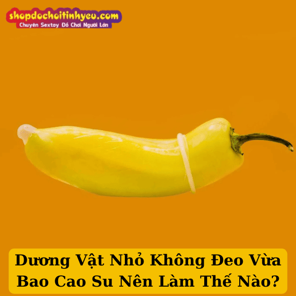 Dương Vật Nhỏ Không Đeo Vừa Bao Cao Su Nên Làm Thế Nào?