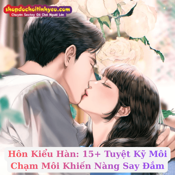Hôn Kiểu Hàn: 15+ Tuyệt Kỹ Môi Chạm Môi Khiến Nàng Say Đắm