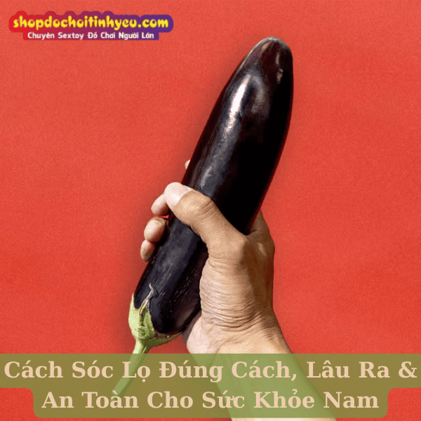 Cách Sóc Lọ Đúng Cách, Lâu Ra & An Toàn Cho Sức Khỏe Nam