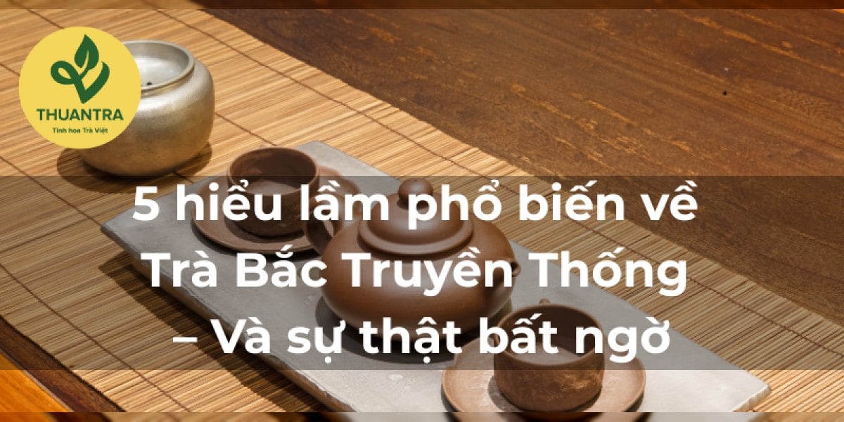 5 hiểu lầm phổ biến về Trà Bắc Truyền Thống – Và sự thật bất ngờ