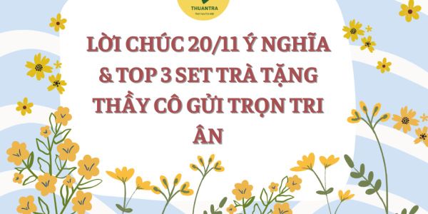 LỜI CHÚC 20/11 Ý NGHĨA & TOP 3 SET TRÀ TẶNG THẦY CÔ GỬI TRỌN TRI ÂN