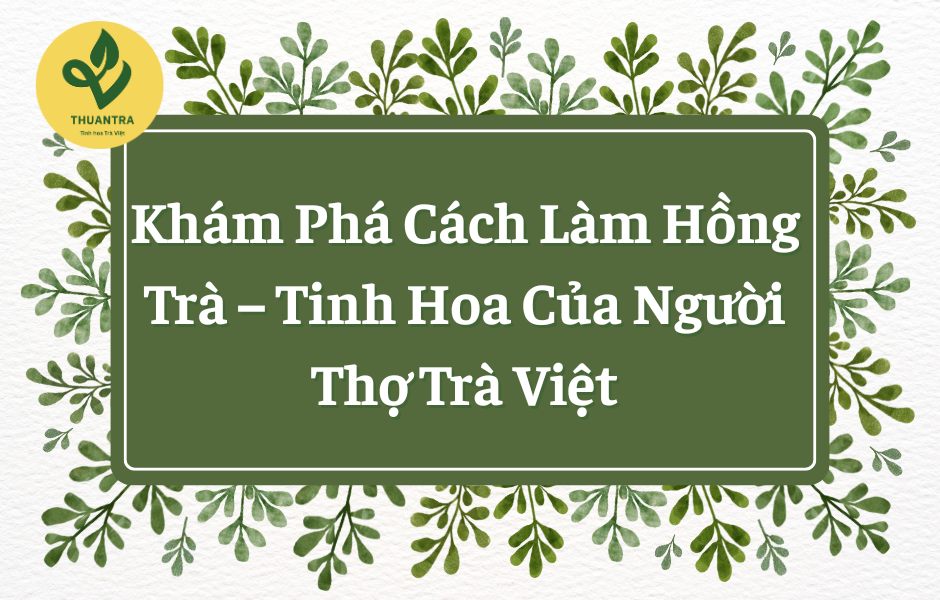 Khám Phá Cách Làm Hồng Trà, Tinh Hoa Của Người Thợ Trà Việt