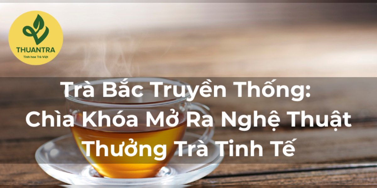 Trà Bắc Truyền Thống: Chìa Khóa Mở Ra Nghệ Thuật Thưởng Trà Tinh Tế