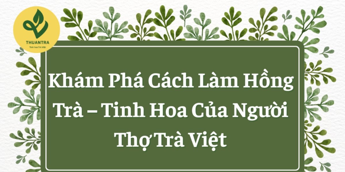 Khám Phá Cách Làm Hồng Trà, Tinh Hoa Của Người Thợ Trà Việt