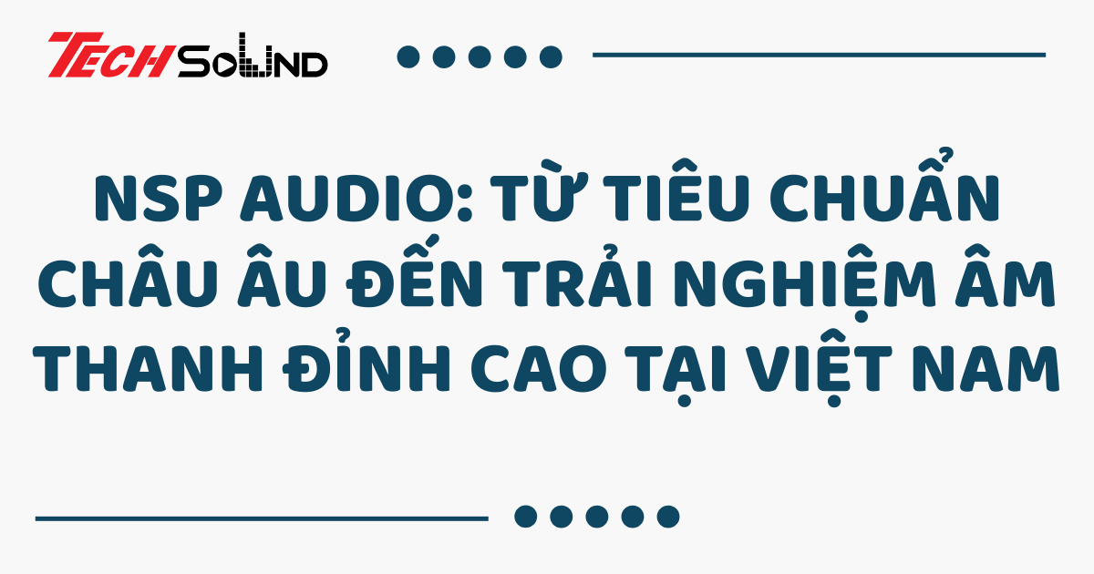 NSP Audio: Từ tiêu chuẩn châu Âu đến trải nghiệm âm thanh đỉnh cao tại Việt Nam