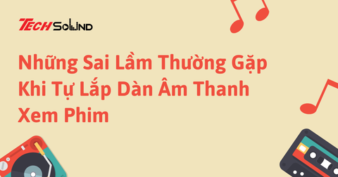 Những Sai Lầm Thường Gặp Khi Tự Lắp Dàn Âm Thanh Xem Phim