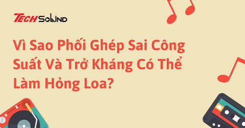 Vì Sao Phối Ghép Sai Công Suất Và Trở Kháng Có Thể Làm Hỏng Loa?