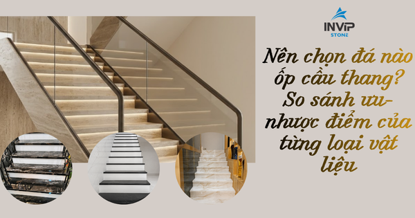 Nên chọn đá nào ốp cầu thang? So sánh ưu nhược điểm từng loại vật liệu