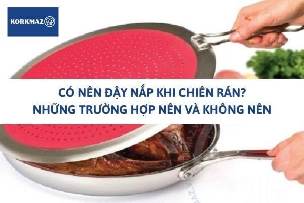 Có nên đậy nắp khi chiên rán? Những trường hợp nên và không nên