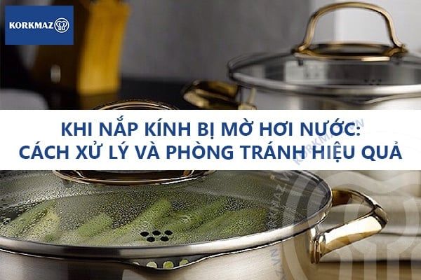 Khi nắp kính bị mờ hơi nước: Cách xử lý và phòng tránh hiệu quả