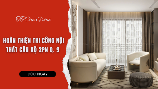 HOÀN THIỆN THI CÔNG CĂN HỘ Q.9  KHÔNG GIAN HIỆN ĐẠI, SANG TRỌNG VÀ TỐI ƯU CÔNG NĂNG