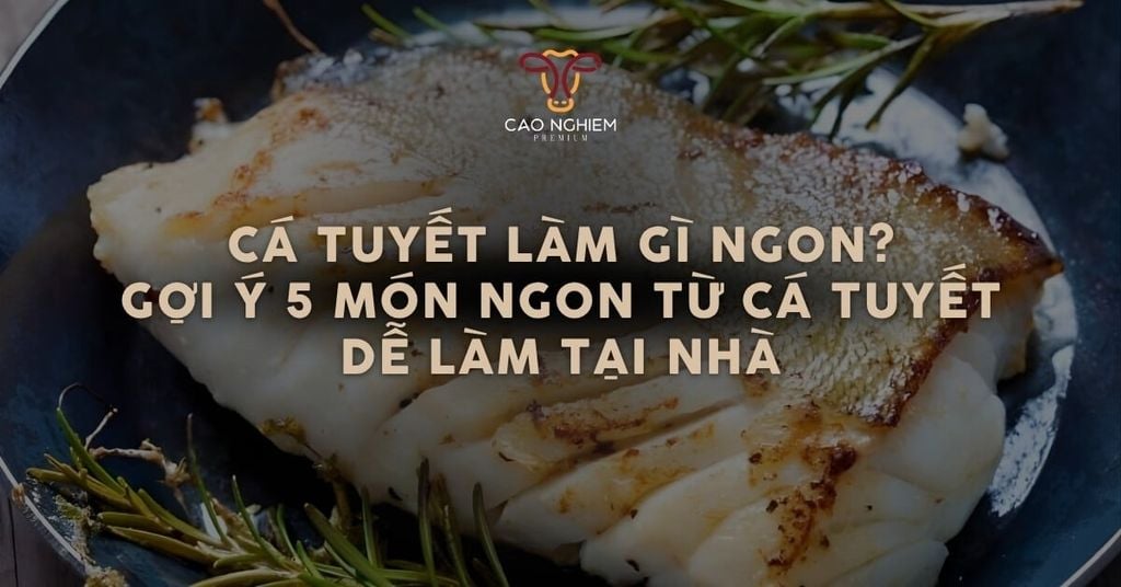 Cá tuyết làm gì ngon? Gợi ý 5 món cá tuyết thơm ngon, dễ làm tại nhà