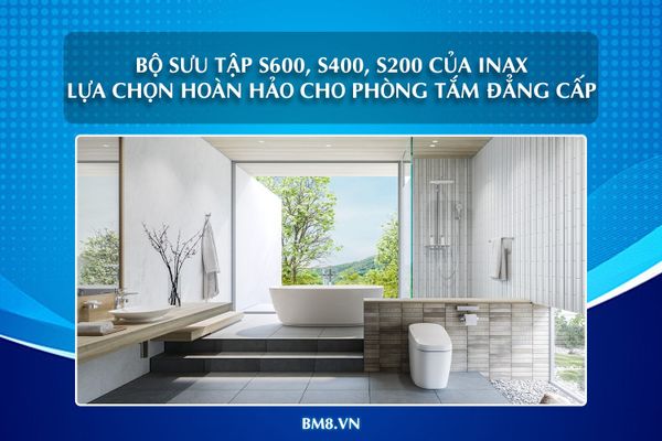 Bộ sưu tập INAX S600, S400, S200 – Lựa chọn hoàn hảo cho phòng tắm đẳng cấp