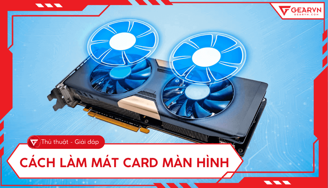 Cách giảm nhiệt, làm mát card màn hình khi chơi game hiệu quả