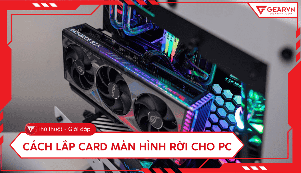 Cách lắp card màn hình rời cho PC tại nhà: Chi tiết từ A - Z